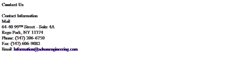 Text Box: Contact Us 
 
Contact Information
Mail:
64-40 99TH Street - Suite 4A
Rego Park, NY 11374
Phone: (347) 206-6750
Fax: (347) 606-9082
Email: Information@adnanengineering.com 
