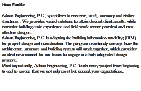 Text Box: Firm Profile
 
Adnan Engineering, P.C., specializes in concrete, steel,  masonry and timber structures . We provides varied solutions to attain desired client results, while extensive building code experience and field work assure practical and cost effective designs. 
Adnan Engineering, P.C. is adapting the building information modeling (BIM) for project design and coordination. The program seamlessly conveys how the architecture, structure and building system will work together, which provides an ideal environment for our teams to engage in a truly integrated design process.
Most importantly, Adnan Engineering, P.C. leads every project from beginning to end to ensure  that we not only meet but exceed your expectations. 
 
