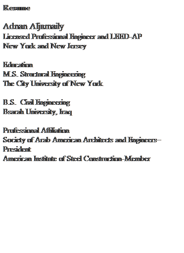 Text Box: Resume
 
Adnan Aljumaily                                          
Licensed Professional Engineer and LEED-AP
New York and New Jersey
 
Education
M.S. Structural Engineering
The City University of New York
 
B.S.  Civil Engineering
Bsarah University, Iraq
 
Professional Affiliation 
Society of Arab American Architects and Engineers President
American Institute of Steel Construction-Member
 
 
