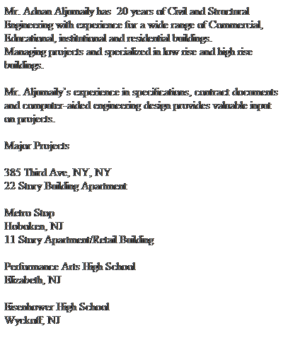 Text Box: Mr. Adnan Aljumaily has  20 years of Civil and Structural Engineering with experience for a wide range of Commercial, Educational, institutional and residential buildings. 
Managing projects and specialized in low rise and high rise buildings.
 
Mr. Aljumailys experience in specifications, contract documents and computer-aided engineering design provides valuable input on projects.
 
Major Projects
 
385 Third Ave, NY, NY
22 Story Building Apartment
 
Metro Stop
Hoboken, NJ
11 Story Apartment/Retail Building
 
Performance Arts High School
Elizabeth, NJ
 
Eisenhower High School
Wyckoff, NJ
 
 
 
 
 
 
 

